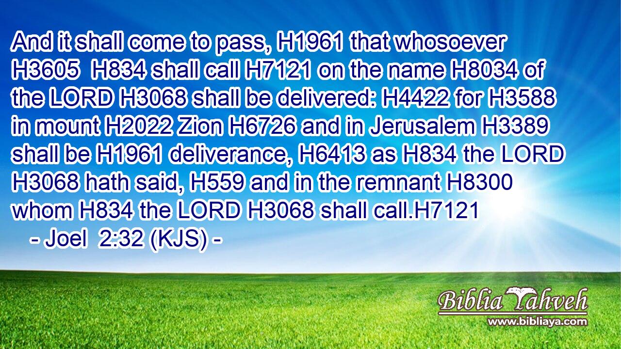 And it shall come to pass, H1961 that whosoever H3605  H834 shall call H7121 on the name H8034 of the LORD H3068 shall be delivered: H4422 for H3588 in mount H2022 Zion H6726 and in Jerusalem H3389 shall be H1961 deliverance, H6413 as H834 the LORD H3068 hath said, H559 and in the remnant H8300 whom H834 the LORD H3068 shall call.H7121