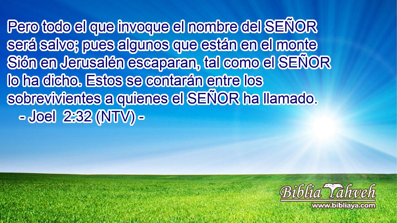 Pero todo el que invoque el nombre del SEÑOR será salvo; pues algunos que están en el monte Sión en Jerusalén escaparan, tal como el SEÑOR lo ha dicho. Estos se contarán entre los sobrevivientes a quienes el SEÑOR ha llamado.