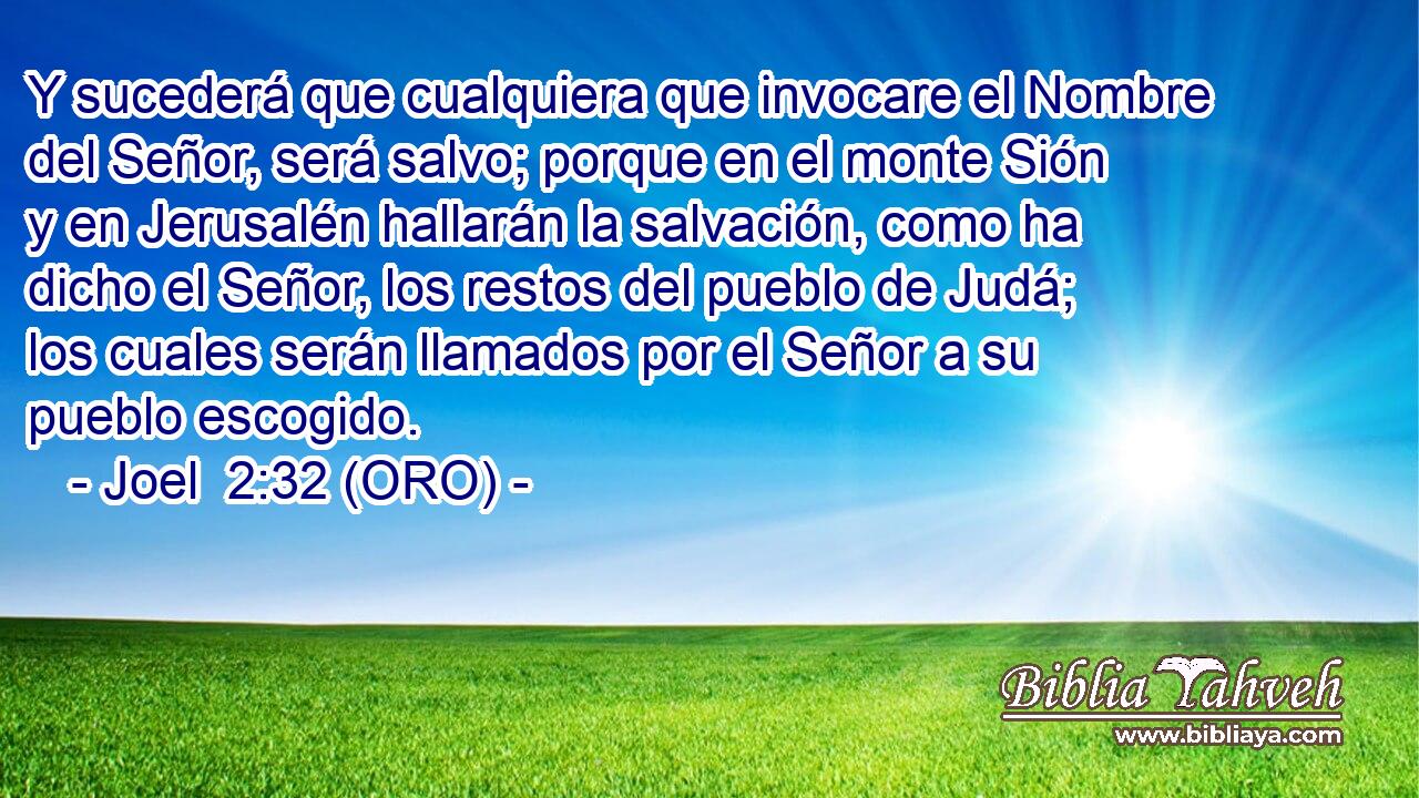  Y sucederá que cualquiera que invocare el Nombre del Señor, será salvo; porque en el monte Sión y en Jerusalén hallarán la salvación, como ha dicho el Señor, los restos del pueblo de Judá; los cuales serán llamados por el Señor a su pueblo escogido. 