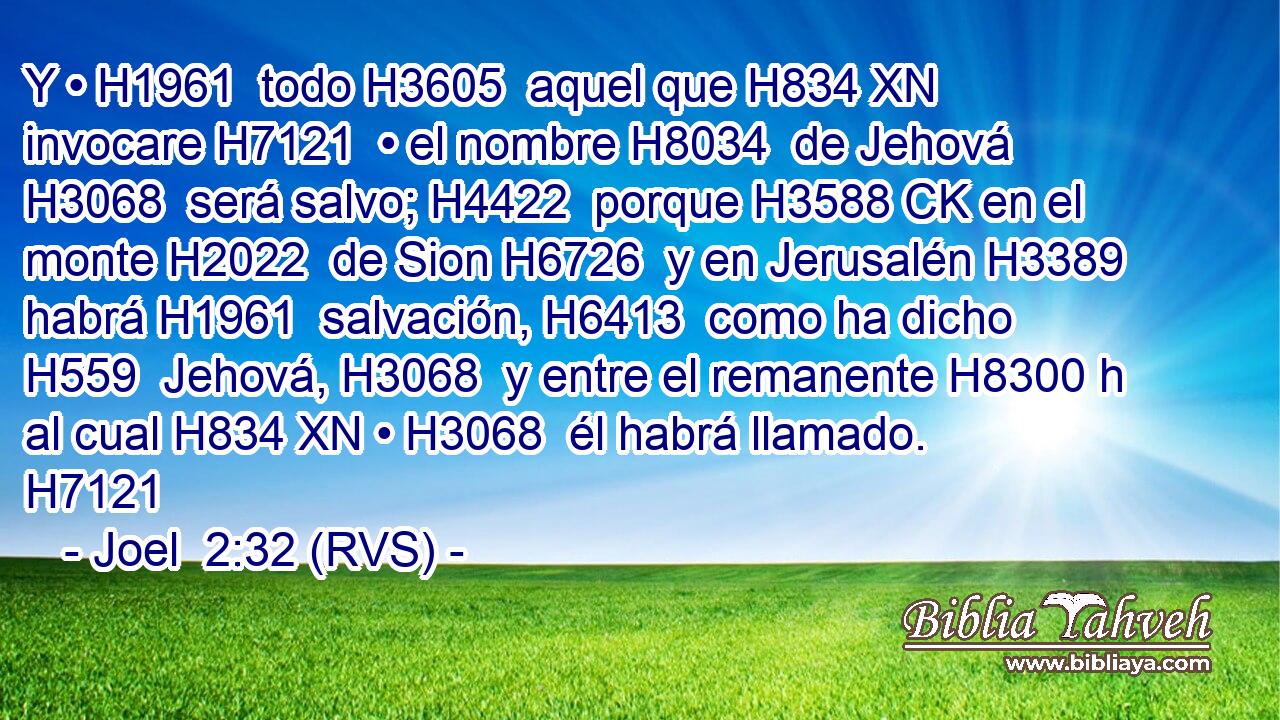 Y • H1961  todo H3605  aquel que H834 XN invocare H7121  • el nombre H8034  de Jehová H3068  será salvo; H4422  porque H3588 CK en el monte H2022  de Sion H6726  y en Jerusalén H3389  habrá H1961  salvación, H6413  como ha dicho H559  Jehová, H3068  y entre el remanente H8300 h al cual H834 XN • H3068  él habrá llamado. H7121  