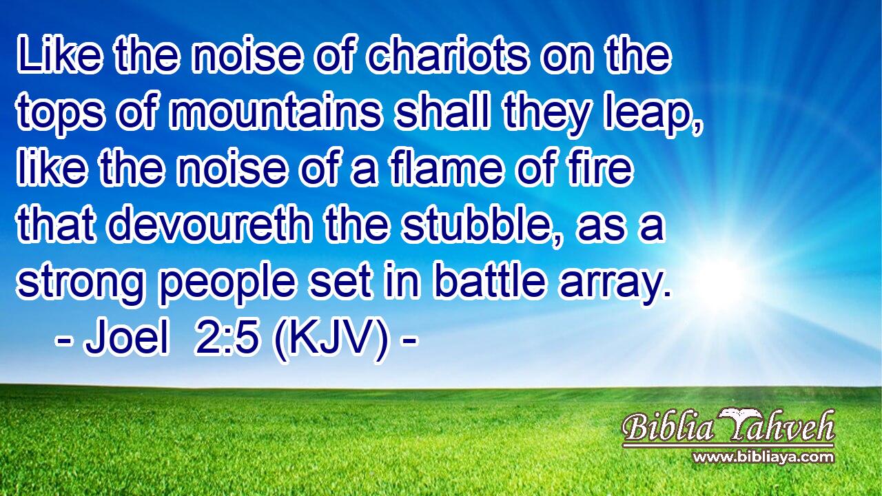 Like the noise of chariots on the tops of mountains shall they leap, like the noise of a flame of fire that devoureth the stubble, as a strong people set in battle array.