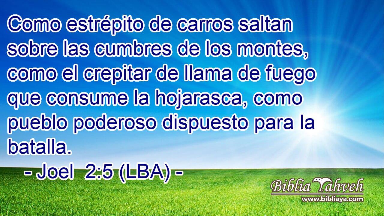 Como estrépito de carros saltan sobre las cumbres de los montes, como el crepitar de llama de fuego que consume la hojarasca, como pueblo poderoso dispuesto para la batalla.