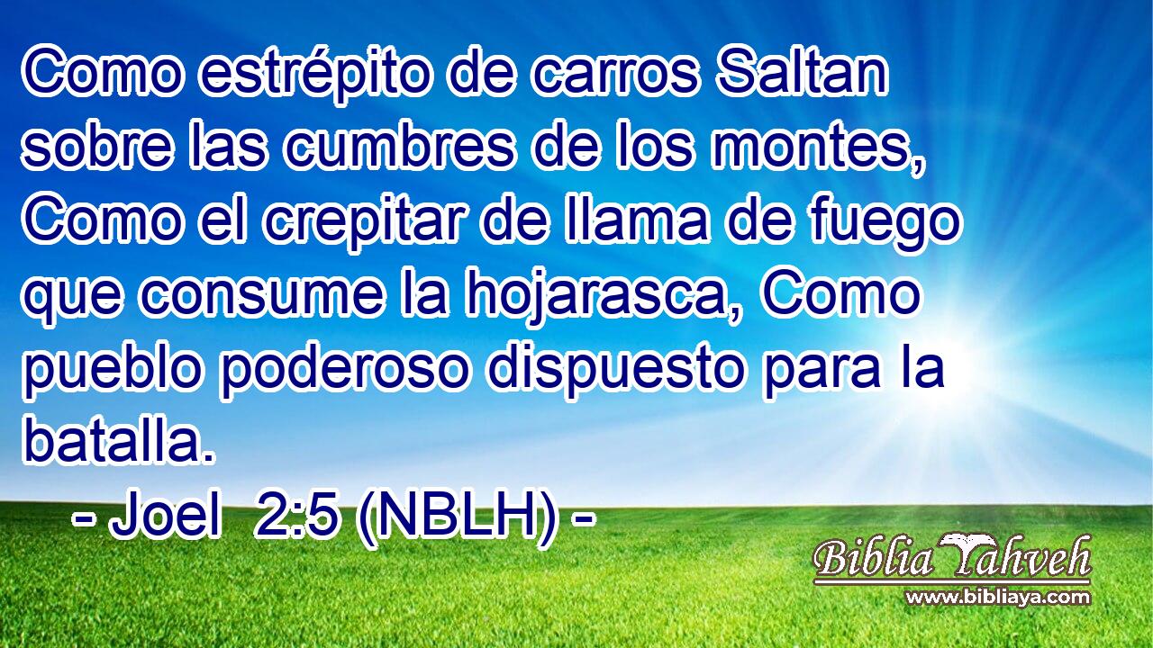  Como estrépito de carros Saltan sobre las cumbres de los montes, Como el crepitar de llama de fuego que consume la hojarasca, Como pueblo poderoso dispuesto para la batalla. 