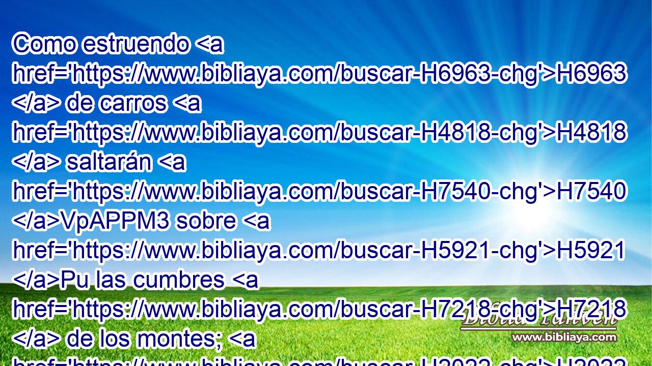 Como estruendo H6963  de carros H4818  saltarán H7540 VpAPPM3 sobre H5921 Pu las cumbres H7218  de los montes; H2022 H como sonido H6963  de llama H3851  de fuego H784  que consume H398 VqApSF-N hojarascas, H7179  como pueblo H5971  fuerte H6099  dispuesto H6186 VQPtSM-C para la batalla. H4421  