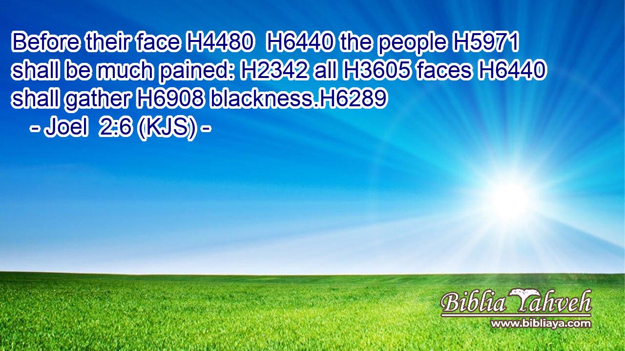 Before their face H4480  H6440 the people H5971 shall be much pained: H2342 all H3605 faces H6440 shall gather H6908 blackness.H6289