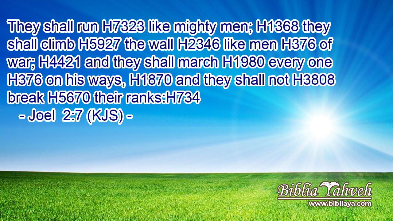 They shall run H7323 like mighty men; H1368 they shall climb H5927 the wall H2346 like men H376 of war; H4421 and they shall march H1980 every one H376 on his ways, H1870 and they shall not H3808 break H5670 their ranks:H734