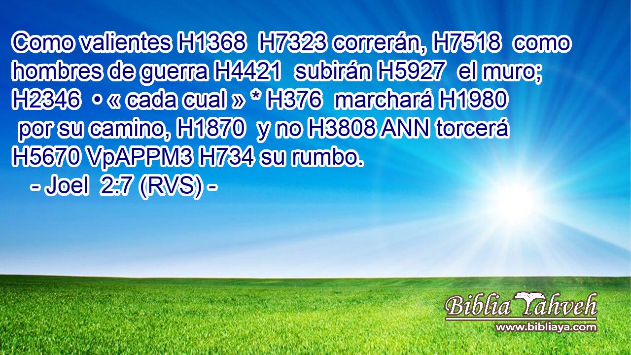 Como valientes H1368  H7323 correrán, H7518  como hombres de guerra H4421  subirán H5927  el muro; H2346  • « cada cual » * H376  marchará H1980  por su camino, H1870  y no H3808 ANN torcerá H5670 VpAPPM3 H734 su rumbo. 