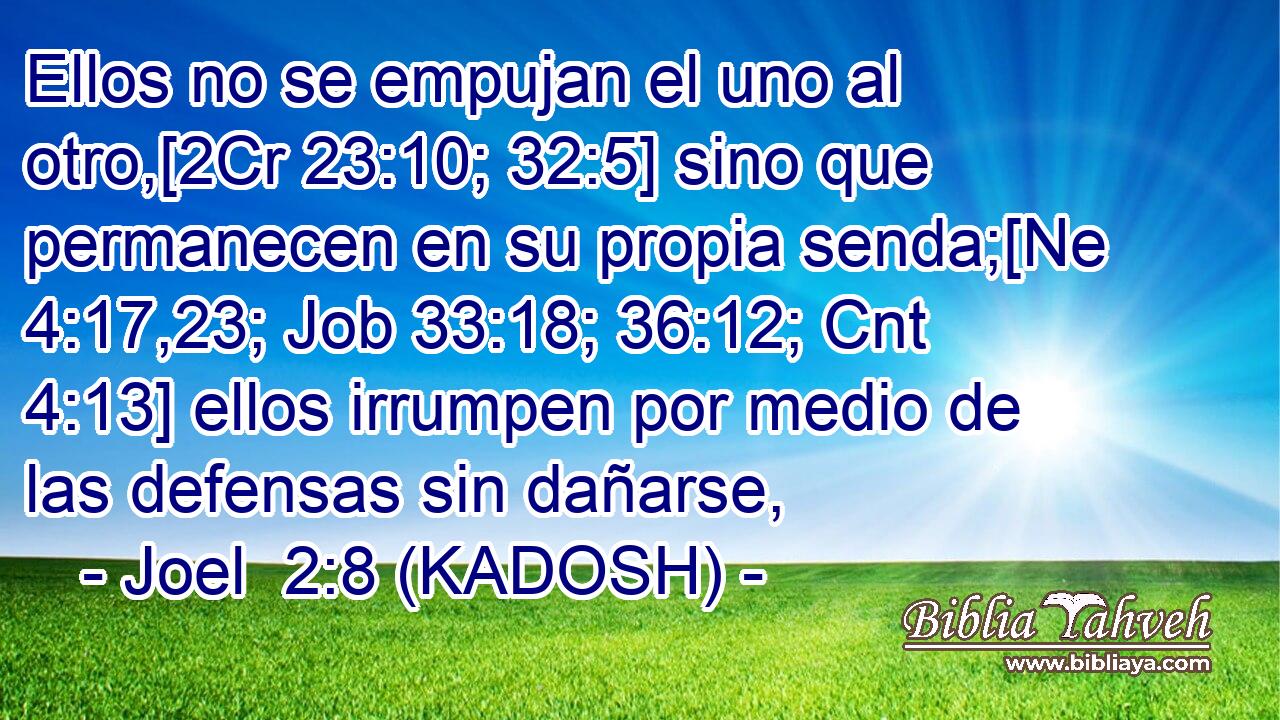  Ellos no se empujan el uno al otro,[2Cr 23:10; 32:5] sino que permanecen en su propia senda;[Ne 4:17,23; Job 33:18; 36:12; Cnt 4:13] ellos irrumpen por medio de las defensas sin dañarse, 