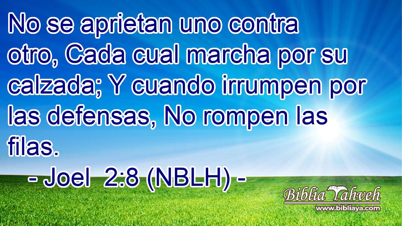  No se aprietan uno contra otro, Cada cual marcha por su calzada; Y cuando irrumpen por las defensas, No rompen las filas. 