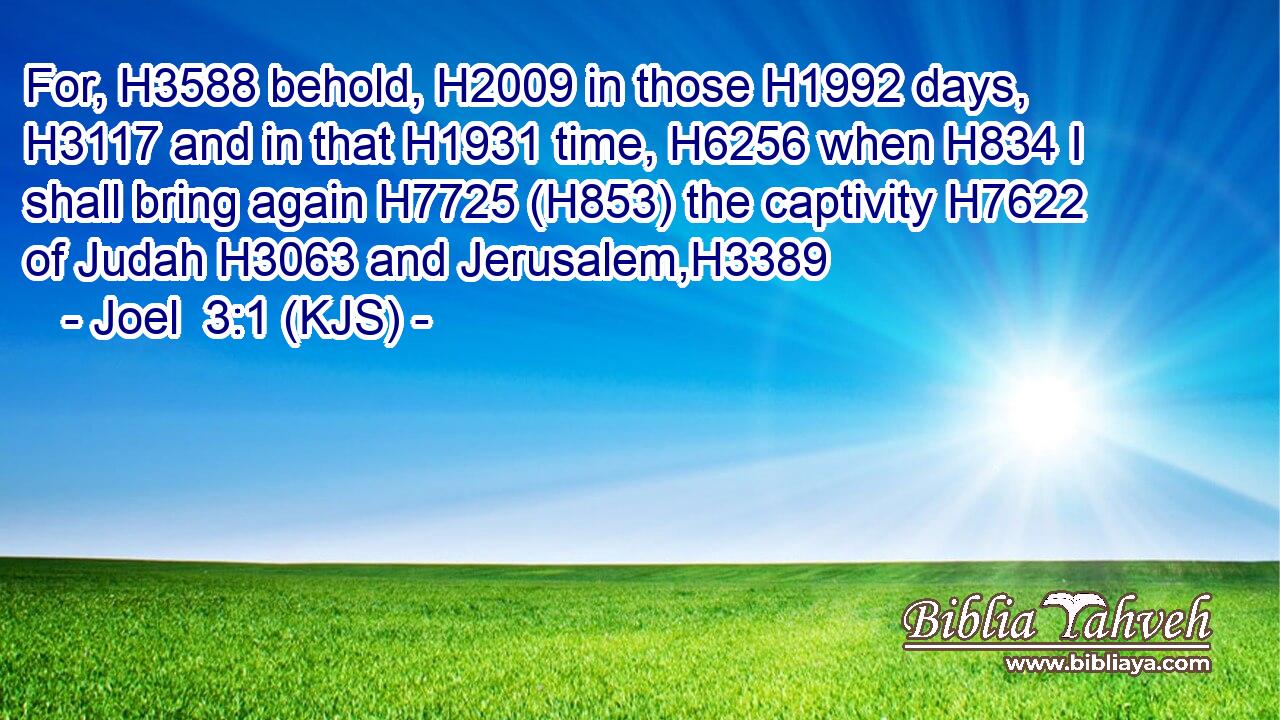 For, H3588 behold, H2009 in those H1992 days, H3117 and in that H1931 time, H6256 when H834 I shall bring again H7725 (H853) the captivity H7622 of Judah H3063 and Jerusalem,H3389