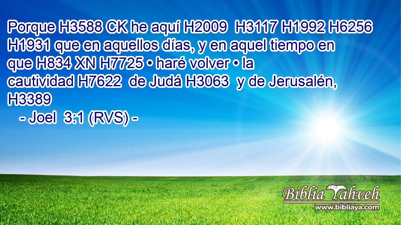 Porque H3588 CK he aquí H2009  H3117 H1992 H6256 H1931 que en aquellos días, y en aquel tiempo en que H834 XN H7725 • haré volver • la cautividad H7622  de Judá H3063  y de Jerusalén, H3389  