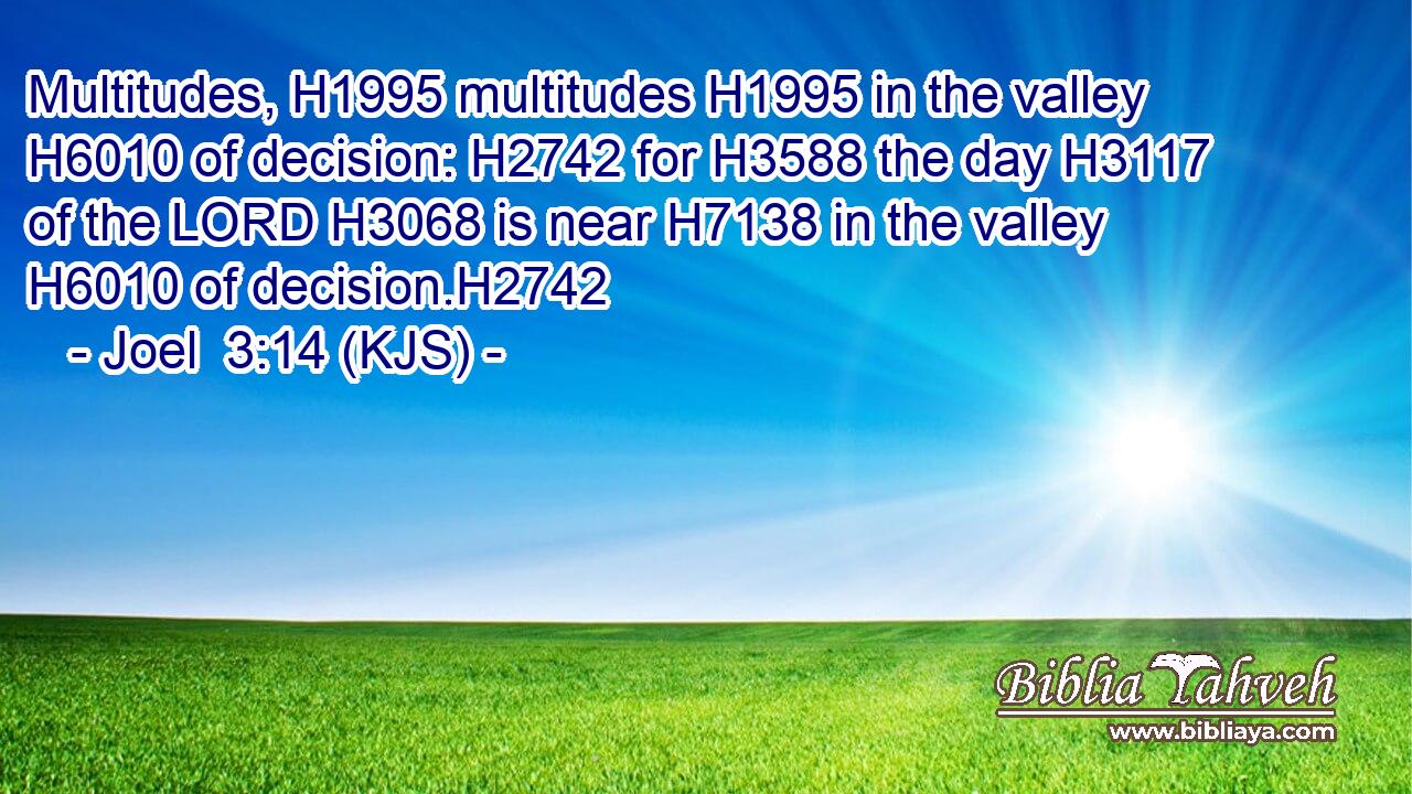 Multitudes, H1995 multitudes H1995 in the valley H6010 of decision: H2742 for H3588 the day H3117 of the LORD H3068 is near H7138 in the valley H6010 of decision.H2742