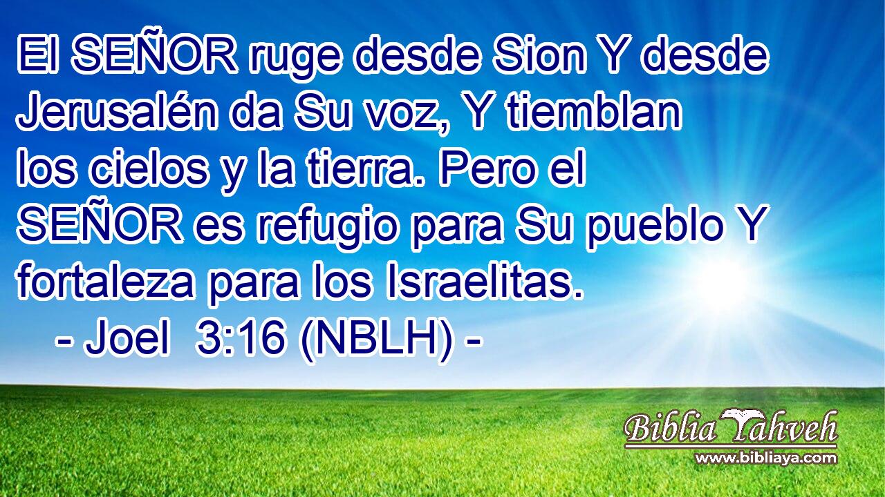  El SEÑOR ruge desde Sion Y desde Jerusalén da Su voz, Y tiemblan los cielos y la tierra. Pero el SEÑOR es refugio para Su pueblo Y fortaleza para los Israelitas. 