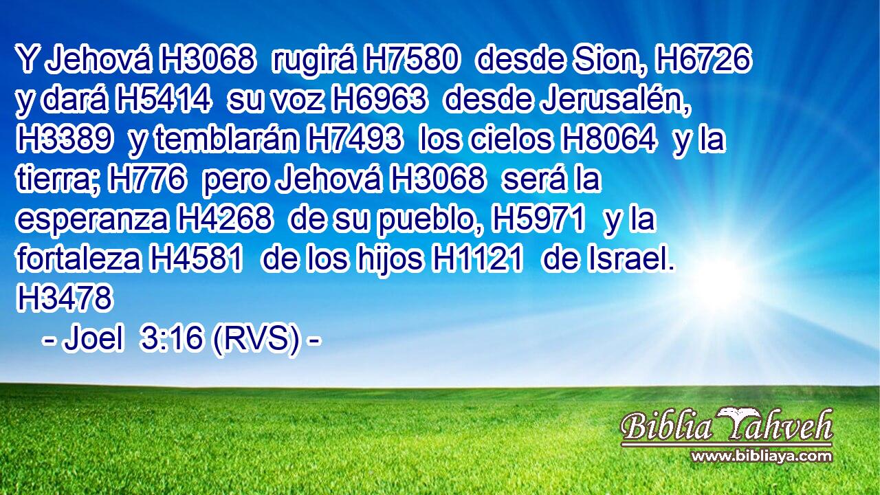 Y Jehová H3068  rugirá H7580  desde Sion, H6726  y dará H5414  su voz H6963  desde Jerusalén, H3389  y temblarán H7493  los cielos H8064  y la tierra; H776  pero Jehová H3068  será la esperanza H4268  de su pueblo, H5971  y la fortaleza H4581  de los hijos H1121  de Israel. H3478  