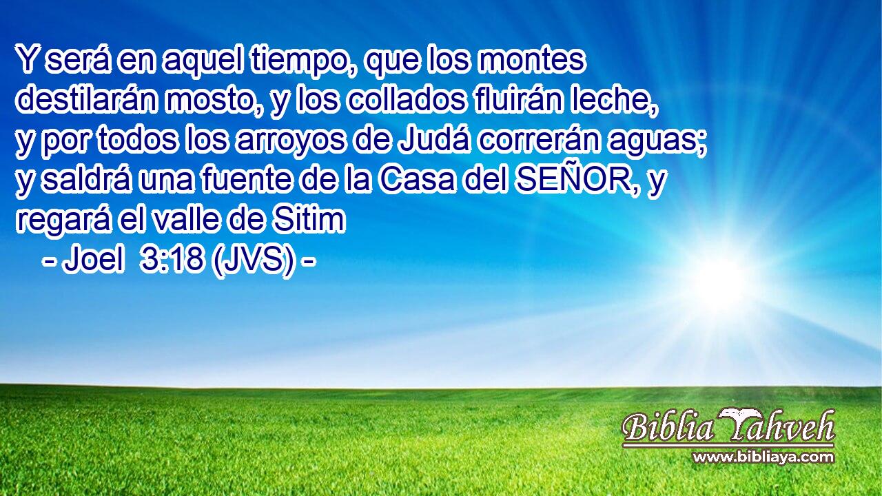 Y será en aquel tiempo, que los montes destilarán mosto, y los collados fluirán leche, y por todos los arroyos de Judá correrán aguas; y saldrá una fuente de la Casa del SEÑOR, y regará el valle de Sitim