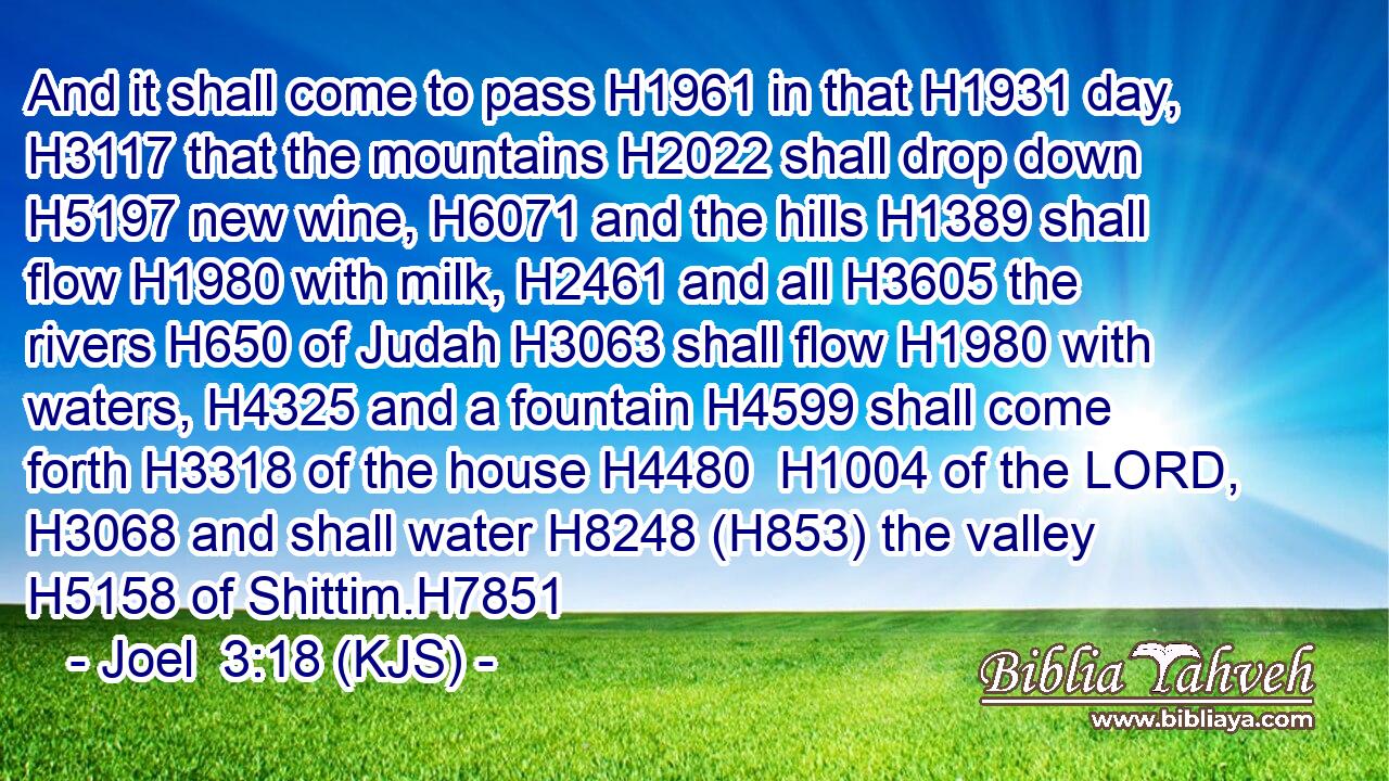 And it shall come to pass H1961 in that H1931 day, H3117 that the mountains H2022 shall drop down H5197 new wine, H6071 and the hills H1389 shall flow H1980 with milk, H2461 and all H3605 the rivers H650 of Judah H3063 shall flow H1980 with waters, H4325 and a fountain H4599 shall come forth H3318 of the house H4480  H1004 of the LORD, H3068 and shall water H8248 (H853) the valley H5158 of Shittim.H7851