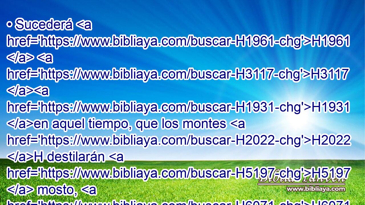 • Sucederá H1961  H3117 H1931 en aquel tiempo, que los montes H2022 H destilarán H5197  mosto, H6071  y los collados H1389 H fluirán H1980  leche, H2461  y por todos H3605  los arroyos H650  de Judá H3063  correrán H1980  aguas; H4325  y saldrá H3318  una fuente H4599  de la casa H1004  de Jehová, H3068  y regará H8248  • el valle H5158  de • Sitim. H7