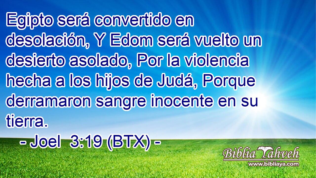 Egipto será convertido en desolación, Y Edom será vuelto un desierto asolado, Por la violencia hecha a los hijos de Judá, Porque derramaron sangre inocente en su tierra.