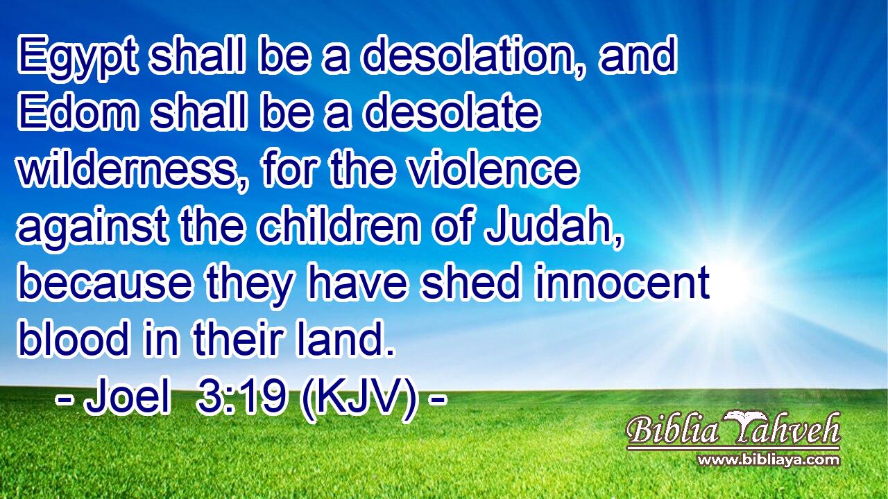 Egypt shall be a desolation, and Edom shall be a desolate wilderness, for the violence against the children of Judah, because they have shed innocent blood in their land.