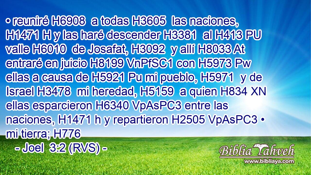 • reuniré H6908  a todas H3605  las naciones, H1471 H y las haré descender H3381  al H413 PU valle H6010  de Josafat, H3092  y allí H8033 At entraré en juicio H8199 VnPfSC1 con H5973 Pw ellas a causa de H5921 Pu mi pueblo, H5971  y de Israel H3478  mi heredad, H5159  a quien H834 XN ellas esparcieron H6340 VpAsPC3 entre las naciones, H1471 h y repartieron H2505 VpAsPC3 • mi tierra; H776  