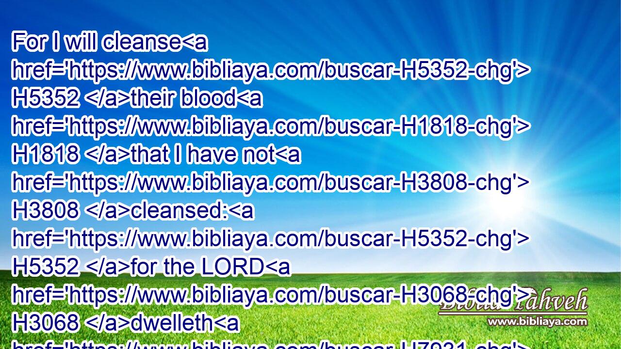 For I will cleanse H5352 their blood H1818 that I have not H3808 cleansed: H5352 for the LORD H3068 dwelleth H7931 in Zion.H6726