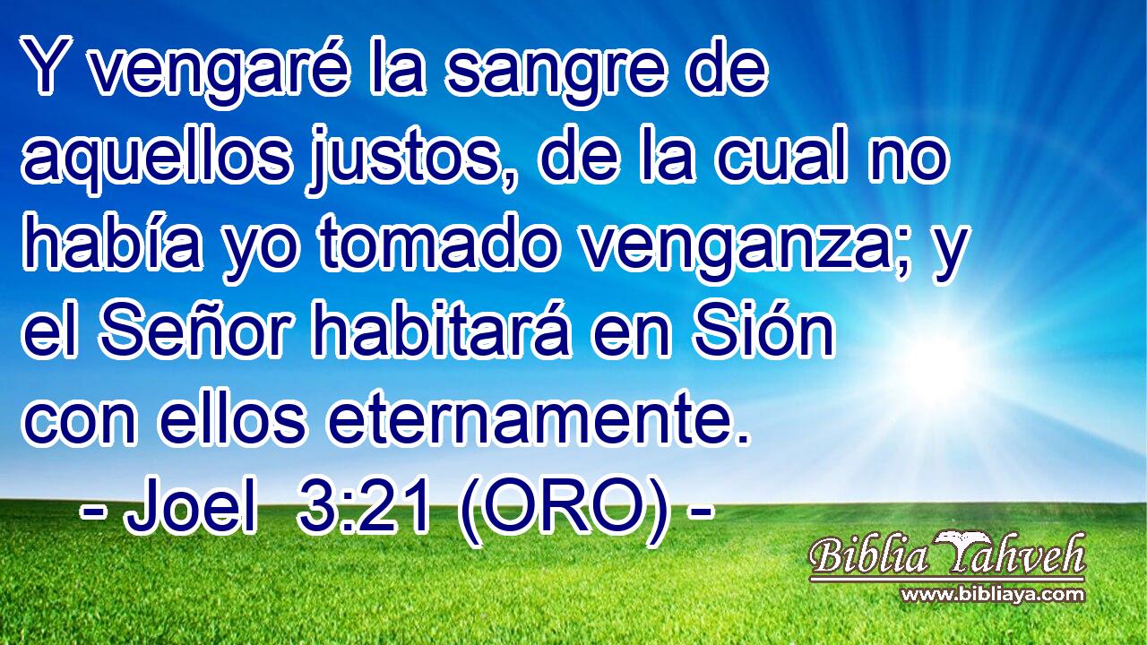  Y vengaré la sangre de aquellos justos, de la cual no había yo tomado venganza; y el Señor habitará en Sión con ellos eternamente. 
