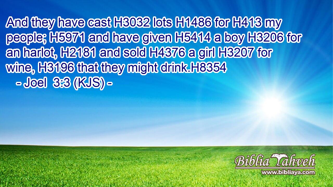 And they have cast H3032 lots H1486 for H413 my people; H5971 and have given H5414 a boy H3206 for an harlot, H2181 and sold H4376 a girl H3207 for wine, H3196 that they might drink.H8354