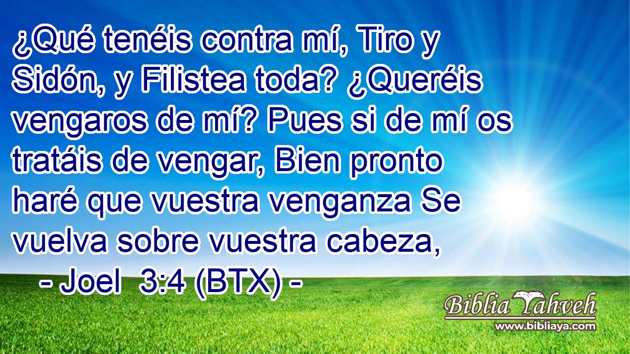 ¿Qué tenéis contra mí, Tiro y Sidón, y Filistea toda? ¿Queréis vengaros de mí? Pues si de mí os tratáis de vengar, Bien pronto haré que vuestra venganza Se vuelva sobre vuestra cabeza,