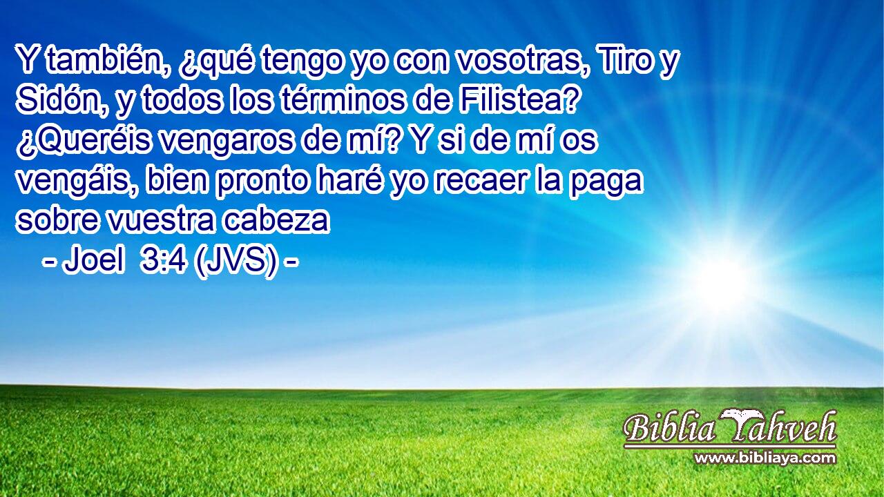 Y también, ¿qué tengo yo con vosotras, Tiro y Sidón, y todos los términos de Filistea? ¿Queréis vengaros de mí? Y si de mí os vengáis, bien pronto haré yo recaer la paga sobre vuestra cabeza