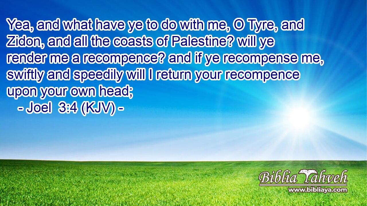Yea, and what have ye to do with me, O Tyre, and Zidon, and all the coasts of Palestine? will ye render me a recompence? and if ye recompense me, swiftly and speedily will I return your recompence upon your own head;