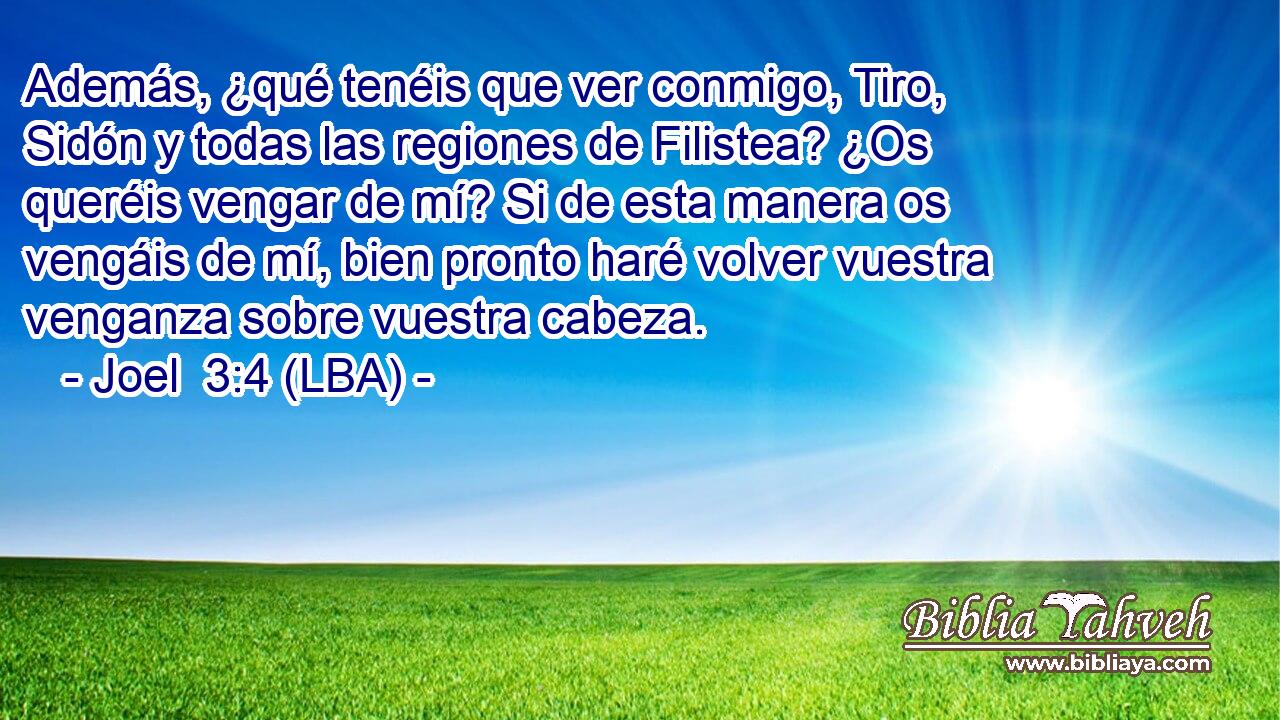 Además, ¿qué tenéis que ver conmigo, Tiro, Sidón y todas las regiones de Filistea? ¿Os queréis vengar de mí? Si de esta manera os vengáis de mí, bien pronto haré volver vuestra venganza sobre vuestra cabeza.