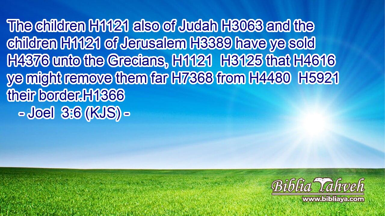 The children H1121 also of Judah H3063 and the children H1121 of Jerusalem H3389 have ye sold H4376 unto the Grecians, H1121  H3125 that H4616 ye might remove them far H7368 from H4480  H5921 their border.H1366