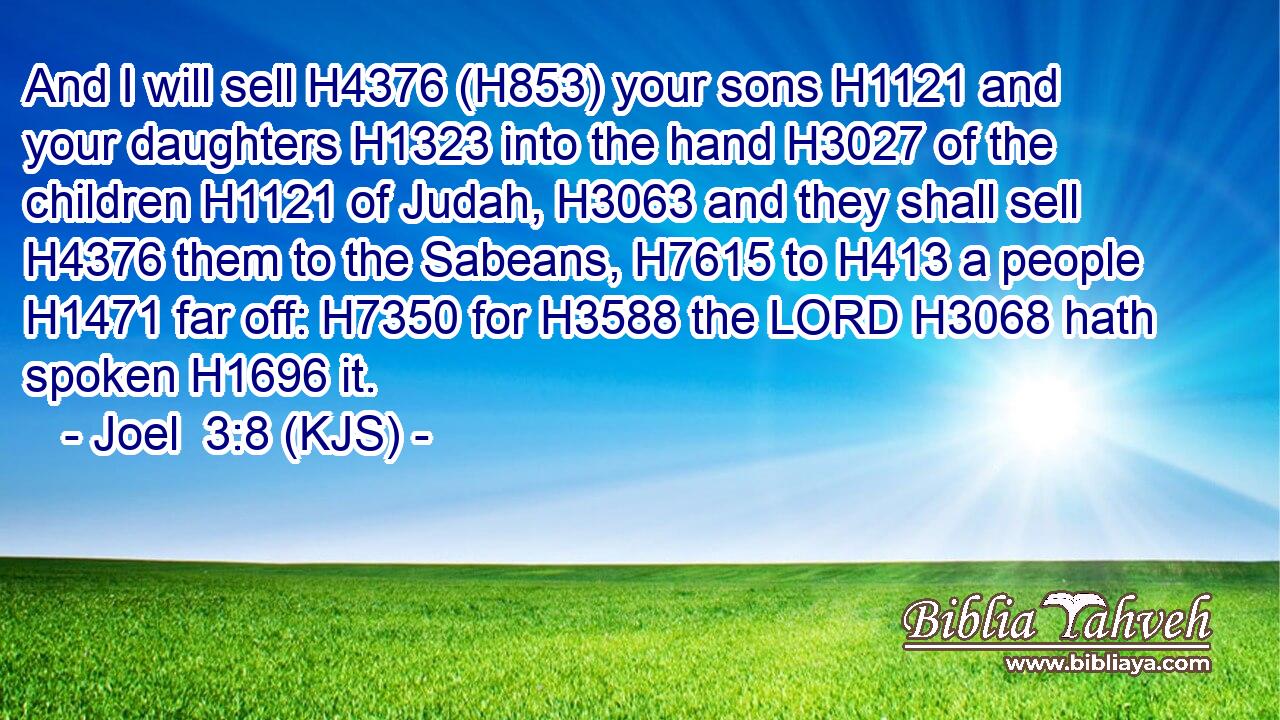 And I will sell H4376 (H853) your sons H1121 and your daughters H1323 into the hand H3027 of the children H1121 of Judah, H3063 and they shall sell H4376 them to the Sabeans, H7615 to H413 a people H1471 far off: H7350 for H3588 the LORD H3068 hath spoken H1696 it.