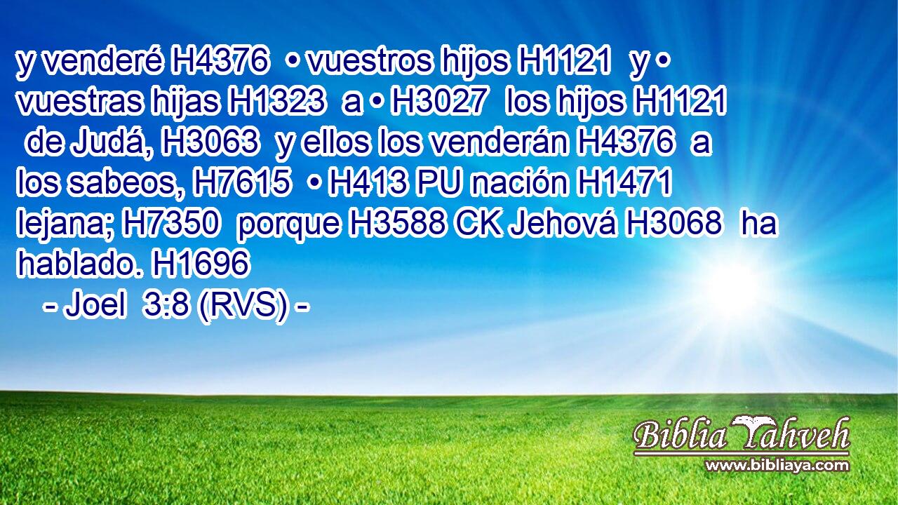 y venderé H4376  • vuestros hijos H1121  y • vuestras hijas H1323  a • H3027  los hijos H1121  de Judá, H3063  y ellos los venderán H4376  a los sabeos, H7615  • H413 PU nación H1471  lejana; H7350  porque H3588 CK Jehová H3068  ha hablado. H1696  