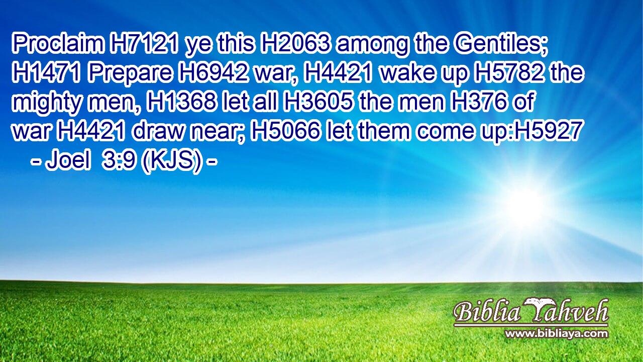 Proclaim H7121 ye this H2063 among the Gentiles; H1471 Prepare H6942 war, H4421 wake up H5782 the mighty men, H1368 let all H3605 the men H376 of war H4421 draw near; H5066 let them come up:H5927