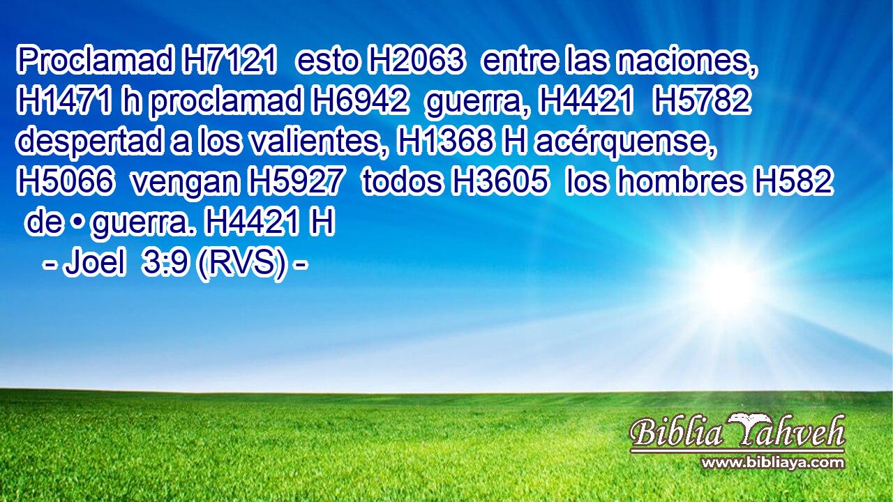 Proclamad H7121  esto H2063  entre las naciones, H1471 h proclamad H6942  guerra, H4421  H5782 despertad a los valientes, H1368 H acérquense, H5066  vengan H5927  todos H3605  los hombres H582  de • guerra. H4421 H 