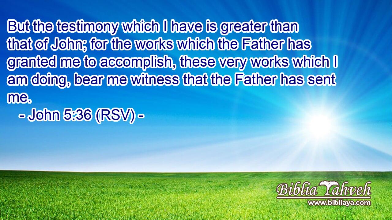 But the testimony which I have is greater than that of John; for the works which the Father has granted me to accomplish, these very works which I am doing, bear me witness that the Father has sent me.