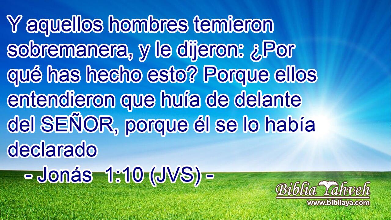 Y aquellos hombres temieron sobremanera, y le dijeron: ¿Por qué has hecho esto? Porque ellos entendieron que huía de delante del SEÑOR, porque él se lo había declarado