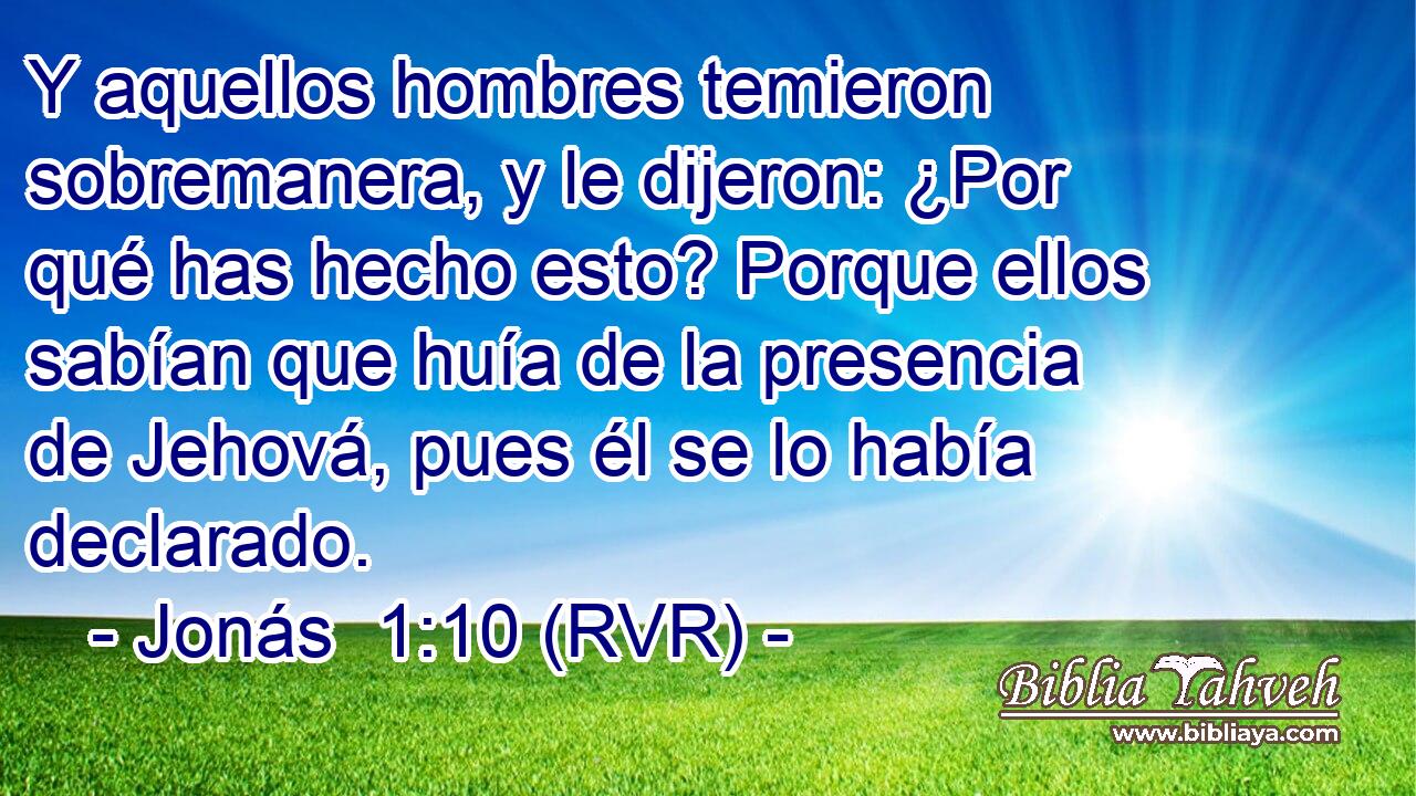 Y aquellos hombres temieron sobremanera, y le dijeron: ¿Por qué has hecho esto? Porque ellos sabían que huía de la presencia de Jehová, pues él se lo había declarado.