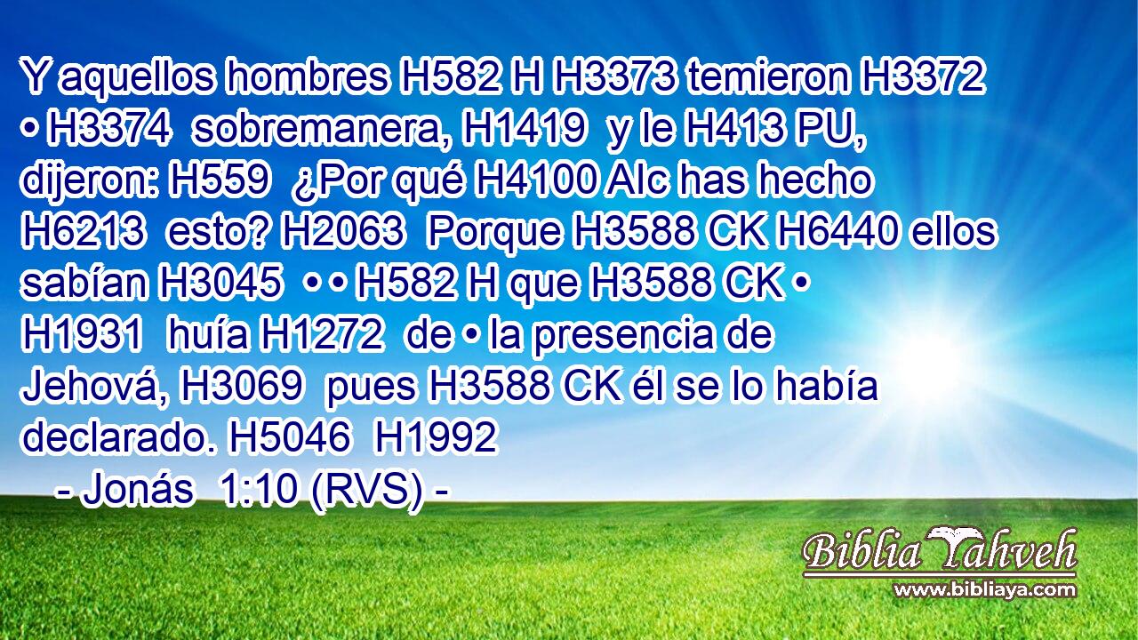 Y aquellos hombres H582 H H3373 temieron H3372  • H3374  sobremanera, H1419  y le H413 PU,  dijeron: H559  ¿Por qué H4100 AIc has hecho H6213  esto? H2063  Porque H3588 CK H6440 ellos sabían H3045  • • H582 H que H3588 CK • H1931  huía H1272  de • la presencia de Jehová, H3069  pues H3588 CK él se lo había declarado. H5046  H1992 