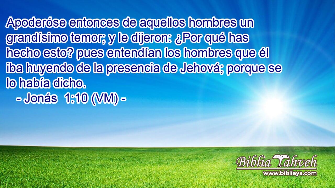  Apoderóse entonces de aquellos hombres un grandísimo temor; y le dijeron: ¿Por qué has hecho esto? pues entendían los hombres que él iba huyendo de la presencia de Jehová; porque se lo había dicho. 