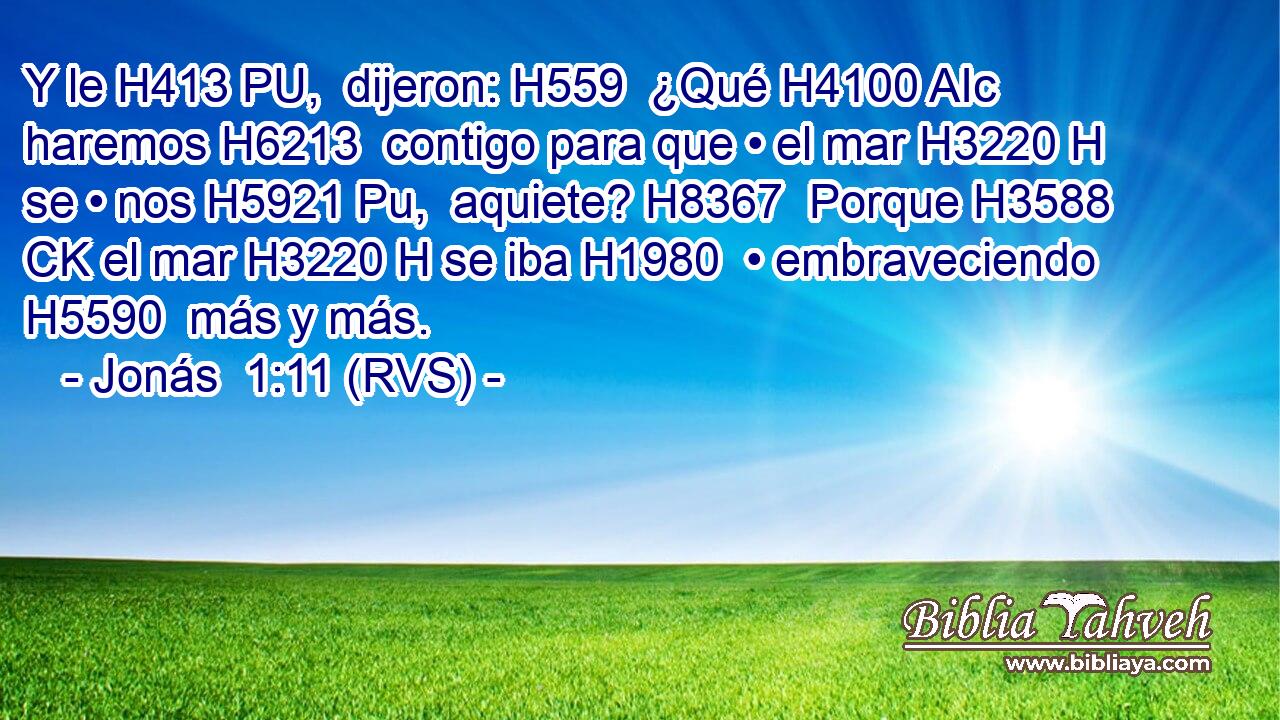 Y le H413 PU,  dijeron: H559  ¿Qué H4100 AIc haremos H6213  contigo para que • el mar H3220 H se • nos H5921 Pu,  aquiete? H8367  Porque H3588 CK el mar H3220 H se iba H1980  • embraveciendo H5590  más y más. 