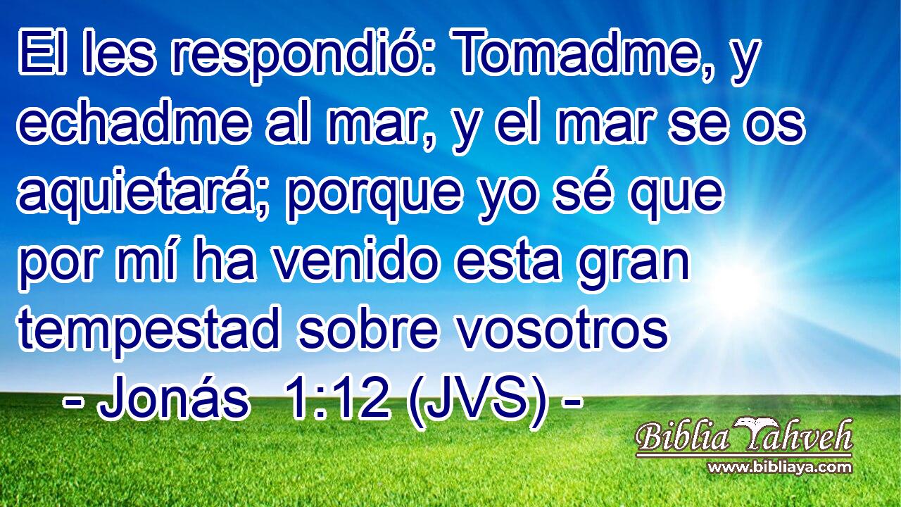 El les respondió: Tomadme, y echadme al mar, y el mar se os aquietará; porque yo sé que por mí ha venido esta gran tempestad sobre vosotros