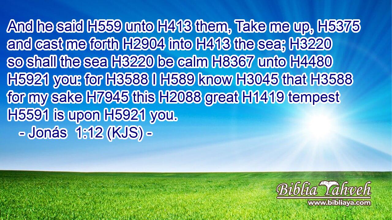 And he said H559 unto H413 them, Take me up, H5375 and cast me forth H2904 into H413 the sea; H3220 so shall the sea H3220 be calm H8367 unto H4480  H5921 you: for H3588 I H589 know H3045 that H3588 for my sake H7945 this H2088 great H1419 tempest H5591 is upon H5921 you.