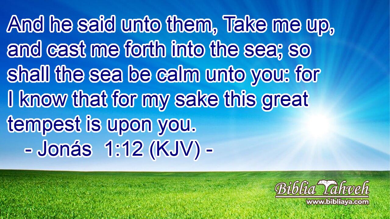 And he said unto them, Take me up, and cast me forth into the sea; so shall the sea be calm unto you: for I know that for my sake this great tempest is upon you.
