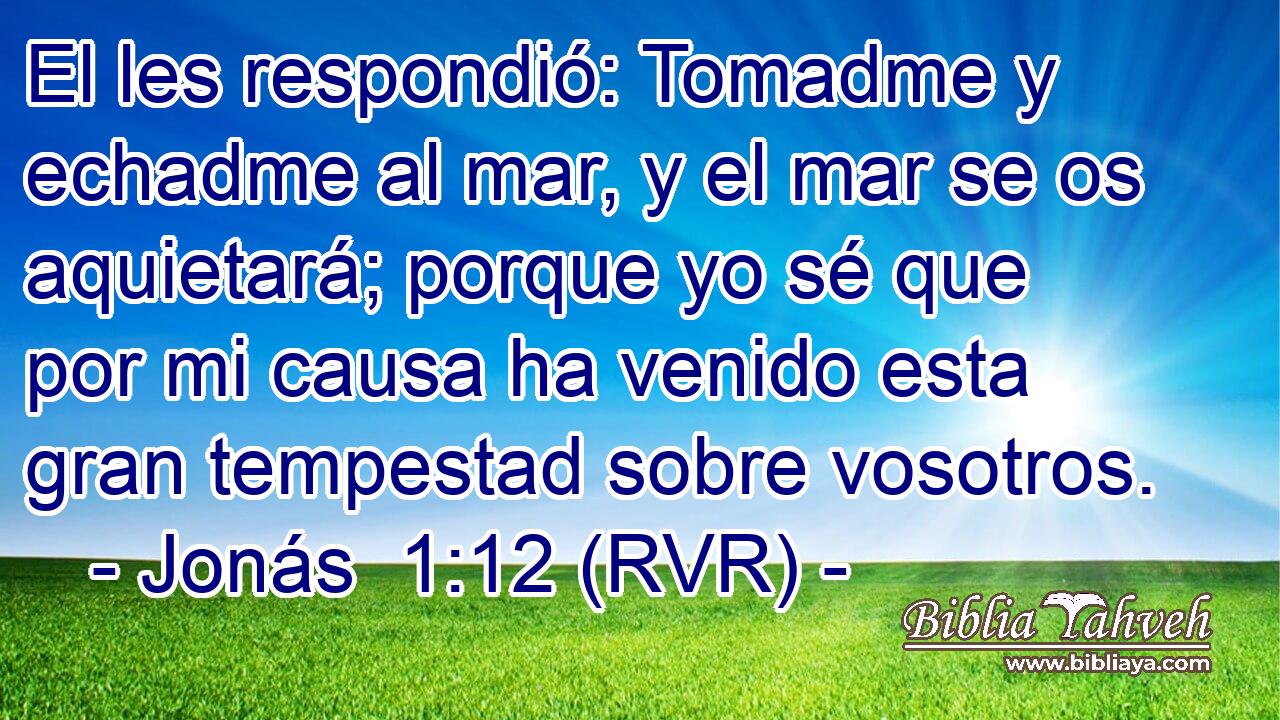 El les respondió: Tomadme y echadme al mar, y el mar se os aquietará; porque yo sé que por mi causa ha venido esta gran tempestad sobre vosotros.