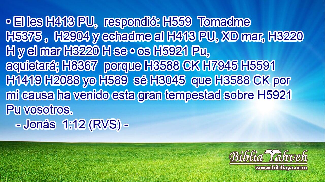 • El les H413 PU,  respondió: H559  Tomadme H5375 ,  H2904 y echadme al H413 PU, XD mar, H3220 H y el mar H3220 H se • os H5921 Pu,  aquietará; H8367  porque H3588 CK H7945 H5591 H1419 H2088 yo H589  sé H3045  que H3588 CK por mi causa ha venido esta gran tempestad sobre H5921 Pu vosotros. 