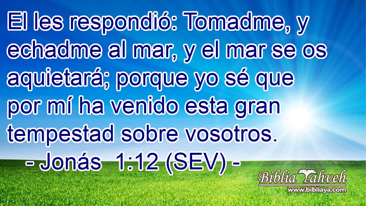 El les respondió: Tomadme, y echadme al mar, y el mar se os aquietará; porque yo sé que por mí ha venido esta gran tempestad sobre vosotros.