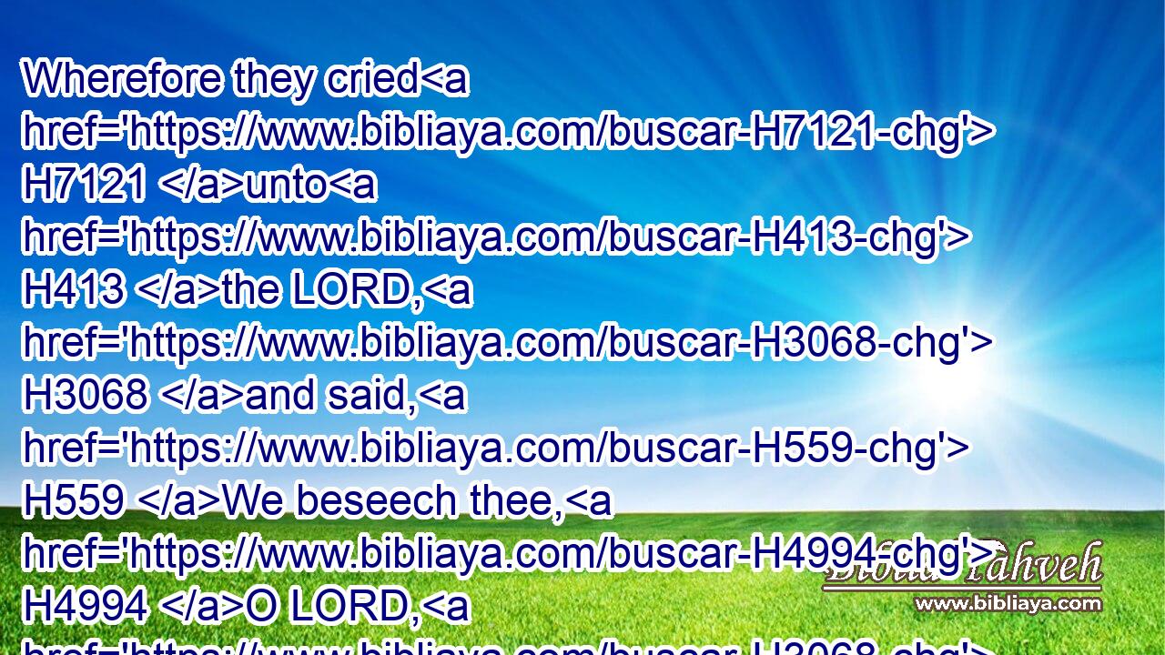 Wherefore they cried H7121 unto H413 the LORD, H3068 and said, H559 We beseech thee, H4994 O LORD, H3068 we beseech thee, H577 let us not H408 perish H6 for this H2088 man's H376 life, H5315 and lay H5414 not H408 upon H5921 us innocent H5355 blood: H1818 for H3588 thou, H859 O LORD, H3068 hast done H6213 as H834 it pleased H2654 thee.