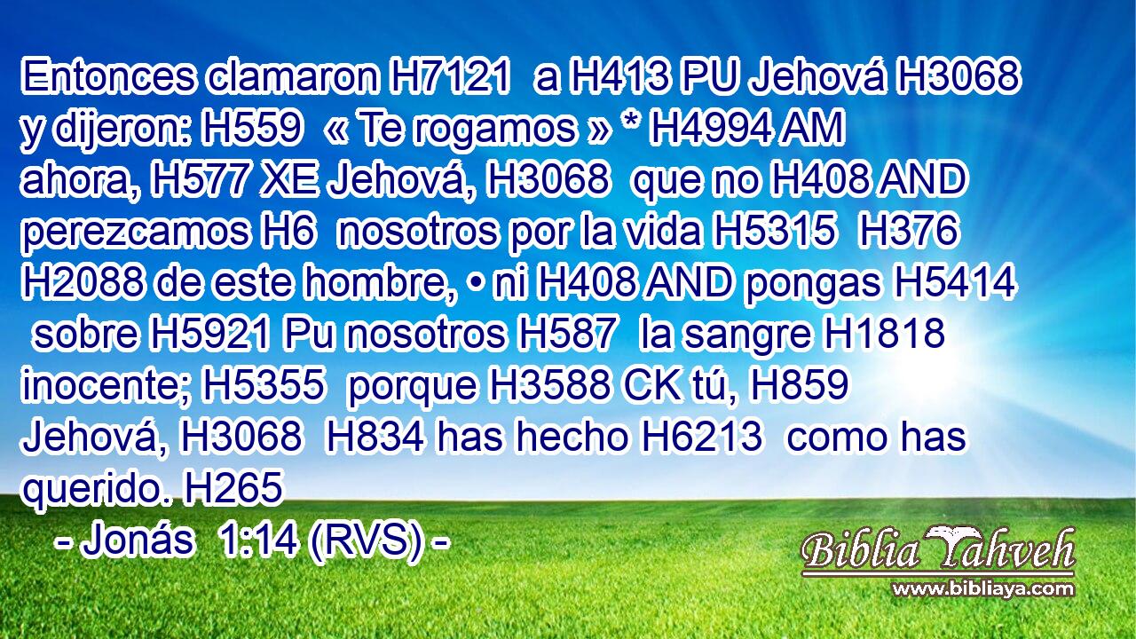 Entonces clamaron H7121  a H413 PU Jehová H3068  y dijeron: H559  « Te rogamos » * H4994 AM ahora, H577 XE Jehová, H3068  que no H408 AND perezcamos H6  nosotros por la vida H5315  H376 H2088 de este hombre, • ni H408 AND pongas H5414  sobre H5921 Pu nosotros H587  la sangre H1818  inocente; H5355  porque H3588 CK tú, H859  Jehová, H3068  H834 has hecho H6213  como has querido. H265